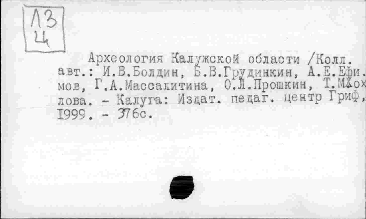 ﻿лъ Ц
Археология Калужской области /Колл, авт.: И.В.Болдин, о.В.Грудинкин, А.Е.Ефи. мов, Г.А.Массалитина, 0.Л.Прошкин, Т.Мдрх лова. - Калуга: Издат. педаг. центр Гриф, 1999. - 376с.